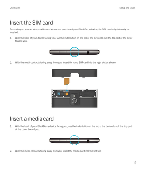 Page 15Insert the SIM cardDepending on your service provider and where you purchased your BlackBerry device, the SIM card might already be
inserted.
1.With the back of your device facing you, use the indentation on the top of the device to pull the top part of the cover
toward you.
 
 
2.With the metal contacts facing away from you, insert the nano SIM card into the right slot as shown.  
 
Insert a media card
1.With the back of your BlackBerry device facing you, use the indentation on the top of the device to...