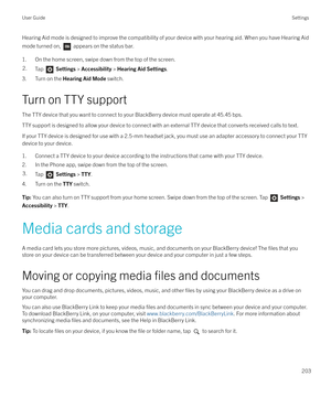 Page 203Hearing Aid mode is designed to improve the compatibility of your device with your hearing aid. When you have Hearing Aid
mode turned on, 
 appears on the status bar.
1. On the home screen, swipe down from the top of the screen.
2.Tap   Settings  > Accessibility  > Hearing Aid Settings .
3. Turn on the Hearing Aid Mode  switch.
Turn on TTY support The TTY device that you want to connect to your BlackBerry device must operate at 45.45 bps.
TTY support is designed to allow your device to connect with an...