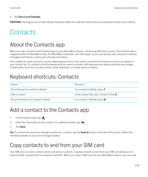 Page 2354. Tap Clear Local Calendar .CAUTION: Clearing your local data will permanently delete any calendar entries that you saved just locally to your device.
Contacts
About the Contacts app When you add contacts to the Contacts app on your BlackBerry device, connecting with them is easy. The Contacts app is
integrated with the BlackBerry Hub, the BlackBerry Calendar, and other apps, so you can quickly add contacts to relevant
messages and events or share your pictures and videos.
If you added an email account...