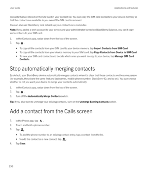 Page 236contacts that are stored on the SIM card in your contact list. You can copy the SIM card contacts to your device memory so
that the contacts are available to you even if the SIM card is removed.
You can also use BlackBerry Link to back up your contacts on a computer.Note:  If you added a work account to your device and your administrator turned on BlackBerry Balance, you can