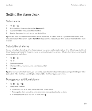 Page 243Setting the alarm clock
Set an alarm
1.Tap  > .
2. At the bottom of the screen, turn on the  Alarm switch.
3. Touch and hold the dial outside of the clock face.
4. Slide the dial around the clock face to your desired time.
Tip:  The dial allows you to set the alarm for five-minute increments. To set the alarm for a specific minute, tap the alarm
time at the bottom of the screen. Tap the  Alarm Time drop-down list and scroll up or down to adjust the time that the alarm
is set for.
Set additional alarms...