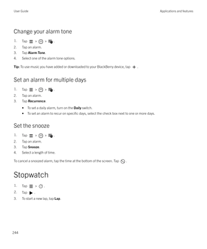 Page 244Change your alarm tone
1.Tap  >  > .
2. Tap an alarm.
3. Tap  Alarm Tone .
4. Select one of the alarm tone options.
Tip:  To use music you have added or downloaded to your BlackBerry device, tap .
Set an alarm for multiple days
1.Tap  >  > .
2. Tap an alarm.
3. Tap  Recurrence .
