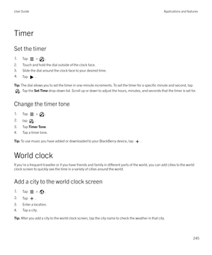 Page 245Timer
Set the timer
1.Tap  > .
2. Touch and hold the dial outside of the clock face.
3. Slide the dial around the clock face to your desired time.
4.Tap .Tip:  The dial allows you to set the timer in one-minute increments. To set the timer for a specific minute and second, tap
. Tap the  Set Time  drop-down list. Scroll up or down to adjust the hours, minutes, and seconds that the timer is set for.
Change the timer tone
1.Tap  > .2.tap .
3. Tap  Timer Tone .
4. Tap a timer tone.
Tip:  To use music you...