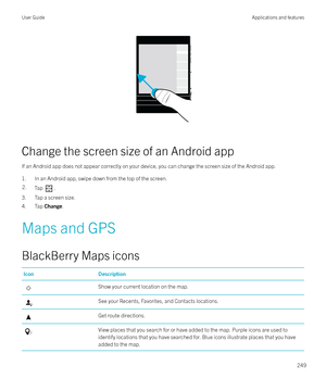 Page 249 
Change the screen size of an Android app If an Android app does not appear correctly on your device, you can change the screen size of the Android app.1. In an Android app, swipe down from the top of the screen.
2.Tap .
3. Tap a screen size.
4. Tap  Change.
Maps and GPS
BlackBerry Maps icons
IconDescriptionShow your current location on the map.See your Recents, Favorites, and Contacts locations.Get route directions.View places that you search for or have added to the map. Purple icons are used to...