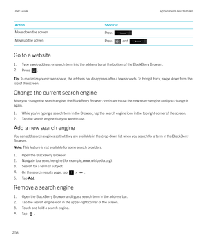 Page 258ActionShortcutMove down the screenPress Move up the screenPress  and 
Go to a website1. Type a web address or search term into the address bar at the bottom of the BlackBerry Browser.
2.Press .Tip:  To maximize your screen space, the address bar disappears after a few seconds. To bring it back, swipe down from the
top of the screen.
Change the current search engine
After you change the search engine, the BlackBerry Browser continues to use the new search engine until you change it again.
1. While you