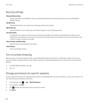 Page 264Security settings
Remove History ItemsSpecify how often your BlackBerry device automatically deletes the browsing information from your BlackBerry
Browser history.
Do Not Track Tell websites that you do not want your browsing activity to be tracked.
Block Pop-ups Choose whether or not to allow pop-up windows to appear in your browsing session.
Accept Cookies Let websites use cookies to send and receive information between the website and the Browser. Cookies can behelpful because websites can use them to...