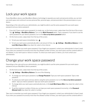 Page 275Lock your work spaceIf your BlackBerry device uses BlackBerry Balance technology to separate your work and personal activity, you can lockyour work space and continue to access personal 
files, personal apps, and personal data in the personal space on your
device.
Depending on the rules set by your administrator, you might be able to use the same password for your work space password and your device password.
1.If you don