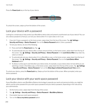 Page 290Press the Power/Lock  key on the top of your device.
 
 
To unlock the screen, swipe up from the bottom of the screen.
Lock your device with a password
Looking for a simple way to help protect your BlackBerry device data and prevent unauthorized use of your device? You can
set a device password so that you can lock your device when it