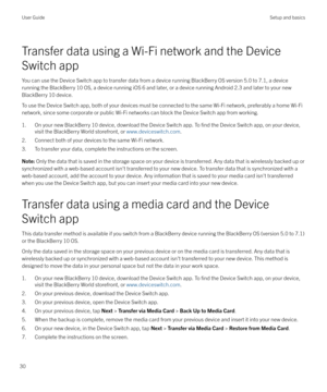 Page 30Transfer data using a Wi-Fi network and the Device
Switch app
You can use the Device Switch app to transfer data from a device running BlackBerry OS version 5.0 to 7.1, a device running the BlackBerry 10 OS, a device running iOS 6 and later, or a device running Android 2.3 and later to your new
BlackBerry 10 device.
To use the Device Switch app, both of your devices must be connected to the same Wi-Fi network, preferably a home Wi-Fi network, since some corporate or public Wi-Fi networks can block the...