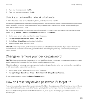 Page 2915. Type your device password. Tap OK.
6. Type your work space password. Tap  OK.
Unlock your device with a network unlock code
To obtain the unlock codes for your BlackBerry device, contact your service provider.
Your device might be network locked which allows your device to make a mobile network connection with only your current
service provider. If you plan to travel internationally and you want to use a SIM card from another service provider, you might need to enter an unlock code.Tip:  To see the...