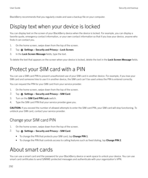 Page 292BlackBerry recommends that you regularly create and save a backup file on your computer.
Display text when your device is locked You can display text on the screen of your BlackBerry device when the device is locked. For example, you can display a
favorite quote, emergency contact information, or your own contact information so that if you lose your device, anyone who
finds it can contact you.
1. On the home screen, swipe down from the top of the screen.
2.Tap   Settings  > Security and Privacy  > Lock...