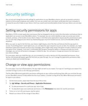 Page 297Security settings
You can set and change the security settings for applications on your BlackBerry device, and set up parental controls to restrict or limit access to features and content. You can use a smart card, and import 
certificates from your computer to
increase the security of data on your device. And if you need to permanently delete all data from your device, you can wipe it.
Setting security permissions for apps
BlackBerry 10 OS includes application permissions that are designed to let you...