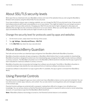 Page 298About SSL/TLS security levels
Most apps that you download onto your BlackBerry device and most of the websites that you visit using the BlackBerry
Browser work properly using the default SSL/TLS security level.
If you have problems using an app or viewing a website, you can change the SSL/TLS security level to low. A low security
level allows protocols with known vulnerabilities to run on your device. This might be helpful if you are trying to access a legacy system that uses older protocols. Changing...