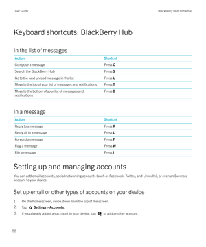 Page 58Keyboard shortcuts: BlackBerry Hub
In the list of messages
ActionShortcutCompose a messagePress  CSearch the BlackBerry HubPress SGo to the next unread message in the listPress UMove to the top of your list of messages and notificationsPress  TMove to the bottom of your list of messages and
notifications
Press B
In a message
ActionShortcutReply to a messagePress RReply all to a messagePress LForward a messagePress FFlag a messagePress WFile a messagePress I
Setting up and managing accounts
You can add...