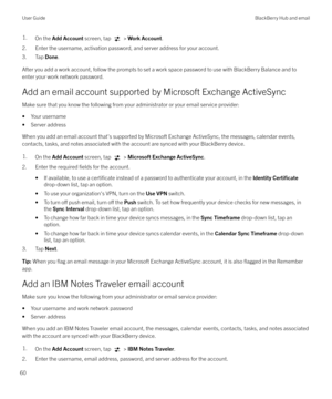 Page 601.On the Add Account  screen, tap  > Work Account .
2. Enter the username, activation password, and server address for your account.
3. Tap  Done.
After you add a work account, follow the prompts to set a work space password to use with BlackBerry Balance and to enter your work network password.
Add an email account supported by Microsoft Exchange ActiveSync
Make sure that you know the following from your administrator or your email service provider:
