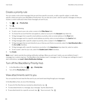 Page 66Create a priority rule
You can create a rule so that messages that are sent from 
specific accounts, or with a specific subject, or with other
specific criteria are sent to your BlackBerry Priority Hub. You can also set a Level 1 alert for specific messages so that you
receive a custom 
notification when these messages are sent to you.
1.Tap  >  >  Priority Hub .2.Tap .
3. Do any of the following:
