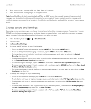 Page 751. When you compose a message, slide your finger down on the screen.
2. In the drop-down list, tap a signing or an encryption option.Note:  If your BlackBerry device is associated with a CRL or an OCSP server, when you add recipients to an encrypted
message, your device tries to retrieve a 
certificate status for each recipient. You are unable to send the message until
certificate statuses are received for all recipients. If certificates can