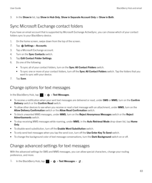Page 833. In the Show in list, tap  Show in Hub Only , Show in Separate Account Only  or Show in Both .
Sync Microsoft Exchange contact folders
If you have an email account that is supported by Microsoft Exchange ActiveSync, you can choose which of your contact
folders sync to your BlackBerry device.
1. On the home screen, swipe down from the top of the screen.2.Tap Settings  > Accounts .
3. Tap a Microsoft Exchange account.
4. Turn on the  Sync Contacts switch.
5. Tap  Edit Contact Folder Settings .
6. Do one...