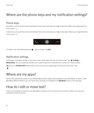 Page 10Where are the phone keys and my notification settings?
Phone keys
To answer a call, touch the circle at the bottom of the screen and slide your 
finger to the left. Release your finger when the
circle covers 
.
To decline a call, touch the circle at the bottom of the screen and slide your 
finger to the right. Release your finger when the
circle covers 
.
 
 
To make a call, in the Phone app, tap 
. Type a number. Tap  Call.
Notification settings
To change a 
notification setting, on the home screen,...