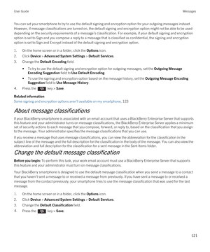 Page 121You can set your smartphone to try to use the default signing and encryption option for your outgoing messages instead. 
However, if message classifications are turned on, the default signing and encryption option might not be able to be used 
depending on the security requirements of a message's classification. For example, if your default signing and encryption 
option is set to Sign and you compose a reply to a message that is classified as confidential, the signing and encryption  option is set...