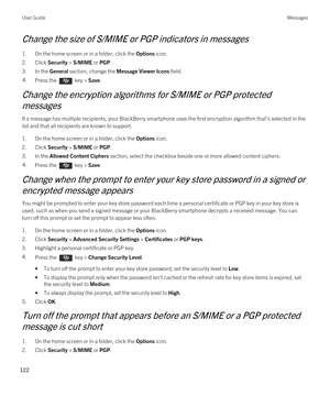 Page 122Change the size of S/MIME or PGP indicators in messages
1.On the home screen or in a folder, click the Options icon.
2.Click Security > S/MIME or PGP.
3.In the General section, change the Message Viewer Icons field.
4.Press the  key > Save. 
Change the encryption algorithms for S/MIME or PGP protected 
messages
If a message has multiple recipients, your BlackBerry smartphone uses the first encryption algorithm that's selected in the 
list and that all recipients are known to support.
1.On the home...