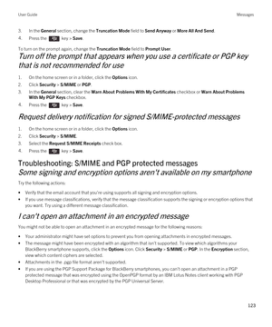 Page 1233.In the General section, change the Truncation Mode field to Send Anyway or More All And Send.4.Press the  key > Save. 
To turn on the prompt again, change the Truncation Mode field to Prompt User.
Turn off the prompt that appears when you use a certificate or PGP key 
that is not recommended for use
1.On the home screen or in a folder, click the Options icon.
2.Click Security > S/MIME or PGP.
3.In the General section, clear the Warn About Problems With My Certificates checkbox or Warn About Problems...