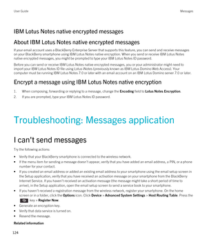 Page 124IBM Lotus Notes native encrypted messages
About IBM Lotus Notes native encrypted messages
If your email account uses a BlackBerry Enterprise Server that supports this feature, you can send and receive messages 
on your 
BlackBerry smartphone using IBM Lotus Notes native encryption. When you send or receive IBM Lotus Notes 
native encrypted messages, you might be prompted to type your IBM Lotus Notes ID password.
Before you can send or receive IBM Lotus Notes native encrypted messages, you or your...