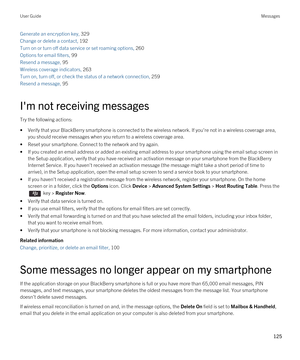 Page 125Generate an encryption key, 329
Change or delete a contact, 192
Turn on or turn off data service or set roaming options, 260
Options for email filters, 99 
Resend a message, 95 
Wireless coverage indicators, 263
Turn on, turn off, or check the status of a network connection, 259
Resend a message, 95 
I'm not receiving messages
Try the following actions:
•Verify that your BlackBerry smartphone is connected to the wireless network. If you're not in a wireless coverage area, 
you should receive...