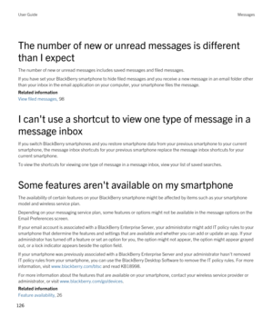 Page 126The number of new or unread messages is different 
than I expect
The number of new or unread messages includes saved messages and filed messages.
If you have set your BlackBerry smartphone to hide filed messages and you receive a new message in an email folder other 
than your inbox in the email application on your computer, your smartphone files the message.
Related information
View filed messages, 98 
I can't use a shortcut to view one type of message in a 
message inbox
If you switch BlackBerry...