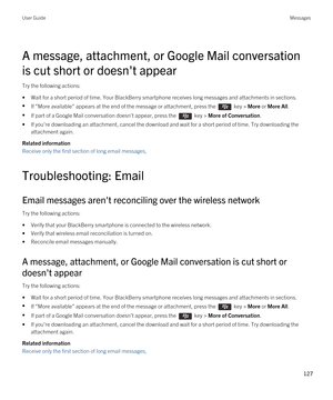 Page 127A message, attachment, or Google Mail conversation 
is cut short or doesn't appear
Try the following actions:
•Wait for a short period of time. Your BlackBerry smartphone receives long messages and attachments in sections.
•If "More available" appears at the end of the message or attachment, press the  key > More or More All.
•If part of a Google Mail conversation doesn't appear, press the  key > More of Conversation.
•If you're downloading an attachment, cancel the download and wait...