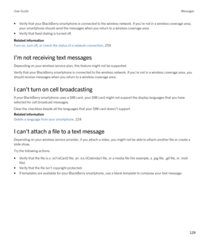 Page 129•Verify that your BlackBerry smartphone is connected to the wireless network. If you're not in a wireless coverage area, 
your smartphone should send the messages when you return to a wireless coverage area.
•Verify that fixed dialing is turned off.
Related information
Turn on, turn off, or check the status of a network connection, 259
I'm not receiving text messages
Depending on your wireless service plan, this feature might not be supported.
Verify that your BlackBerry smartphone is connected...