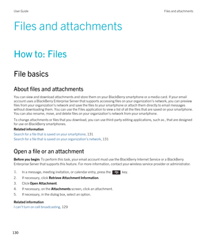 Page 130Files and attachments
How to: Files
File basics
About files and attachments
You can view and download attachments and store them on your BlackBerry smartphone or a media card. If your email 
account uses a 
BlackBerry Enterprise Server that supports accessing files on your organization's network, you can preview 
files from your organization's network and save the files to your smartphone or attach them directly to email messages 
without downloading them. You can use the Files application to...