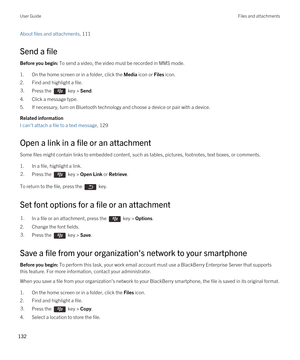 Page 132About files and attachments, 111 
Send a file
Before you begin: To send a video, the video must be recorded in MMS mode.
1.On the home screen or in a folder, click the Media icon or Files icon.
2.Find and highlight a file.
3.Press the  key > Send. 
4.Click a message type.
5.If necessary, turn on Bluetooth technology and choose a device or pair with a device.
Related information
I can't attach a file to a text message, 129 
Open a link in a file or an attachment
Some files might contain links to...