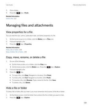 Page 1335.Click a folder.6.Press the  key > Paste. 
Related information
Send a file, 112 
Managing files and attachments
View properties for a file
You can view the size, author, publication date, and other properties of a file.
1.On the home screen or in a folder, click the Media icon or Files icon.
2.Find and highlight a file.
3.Press the  key > Properties. 
Related information
Hide a file or folder, 133
View a hidden file or folder, 134
Copy, move, rename, or delete a file
1.Do one of the following:
•On the...