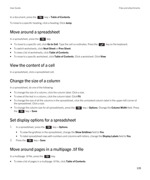 Page 135In a document, press the  key > Table of Contents. 
To move to a specific heading, click a heading. Click Jump.
Move around a spreadsheet
In a spreadsheet, press the  key. 
 • To move to a specific cell, click Go to Cell. Type the cell co-ordinates. Press the  key on the keyboard.
•To switch worksheets, click Next Sheet or Prev Sheet.
•To view a list of worksheets, click Table of Contents.
•To move to a specific worksheet, click Table of Contents. Click a worksheet. Click View.
View the content of a...