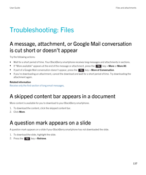 Page 137Troubleshooting: Files
A message, attachment, or Google Mail conversation 
is cut short or doesn't appear
Try the following actions:
•Wait for a short period of time. Your BlackBerry smartphone receives long messages and attachments in sections.
•If "More available" appears at the end of the message or attachment, press the  key > More or More All.
•If part of a Google Mail conversation doesn't appear, press the  key > More of Conversation.
•If you're downloading an attachment, cancel...