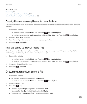 Page 139Related information
Mute a call, 65 
Improve sound quality for media files, 139
Amplify the volume using the audio boost feature, 139
Amplify the volume using the audio boost feature
The audio boost feature allows you to amplify the volume more than the normal volume settings allow for songs, ring tones, 
and videos.
1.Do one of the following:
 • On the home screen, click the Media icon. Press the  key > Media Options.
 • On the home screen or in the Applications folder, click the Voice Notes icon. Press...