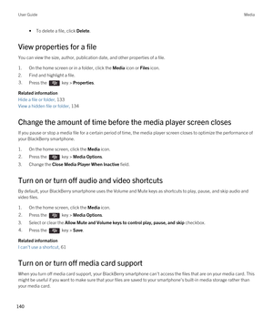 Page 140•To delete a file, click Delete.
View properties for a file
You can view the size, author, publication date, and other properties of a file.
1.On the home screen or in a folder, click the Media icon or Files icon.
2.Find and highlight a file.
3.Press the  key > Properties. 
Related information
Hide a file or folder, 133 
View a hidden file or folder, 134 
Change the amount of time before the media player screen closes
If you pause or stop a media file for a certain period of time, the media player screen...