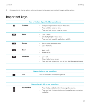 Page 152.Click a section to change options or to complete a short series of prompts that help you set the options.
Important keys
Keys on the front of your BlackBerry smartphone Trackpad•Slide your finger to move around the screen.
•Press (click) to select an item.
•Press and hold to open a pop-up menu.
 Menu•Open a menu.
•Select a highlighted menu item.
•Press and hold to switch applications quickly.
 Escape•Return to the previous screen.
•Close the menu.
 Send•Make a call.
•Answer a call.
 End/Power•End a...