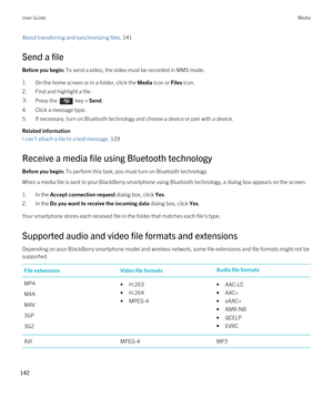 Page 142About transferring and synchronizing files, 141 
Send a file
Before you begin: To send a video, the video must be recorded in MMS mode.
1.On the home screen or in a folder, click the Media icon or Files icon.
2.Find and highlight a file.
3.Press the  key > Send. 
4.Click a message type.
5.If necessary, turn on Bluetooth technology and choose a device or pair with a device.
Related information
I can't attach a file to a text message, 129 
Receive a media file using Bluetooth technology
Before you...