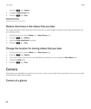 Page 148Press the  key > Options. 
3.Change the Video Format field.
4.Press the  key > Save. 
Related information
View properties for a file, 112 
Reduce blurriness in the videos that you take
The image stabilization option helps reduce blurriness that is caused by slight movements of the video camera when you 
are recording a video.
1.On the home screen, click the Media icon > Video Camera icon.
2.Press the  key > Options. 
3.Select the Image Stabilization checkbox.
4.Press the  key > Save. 
Change the location...