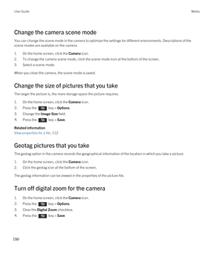 Page 150Change the camera scene mode
You can change the scene mode in the camera to optimize the settings for different environments. Descriptions of the 
scene modes are available on the camera.
1.On the home screen, click the Camera icon.
2.To change the camera scene mode, click the scene mode icon at the bottom of the screen.
3.Select a scene mode.
When you close the camera, the scene mode is saved.
Change the size of pictures that you take
The larger the picture is, the more storage space the picture...