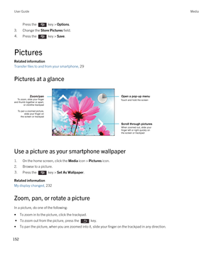 Page 152Press the  key > Options. 
3.Change the Store Pictures field.
4.Press the  key > Save. 
Pictures
Related information
Transfer files to and from your smartphone, 29 
Pictures at a glance
 
 
Use a picture as your smartphone wallpaper
1.On the home screen, click the Media icon > Pictures icon.
2.Browse to a picture.
3.Press the  key > Set As Wallpaper. 
Related information
My display changed, 232
Zoom, pan, or rotate a picture
In a picture, do one of the following:
•To zoom in to the picture, click the...