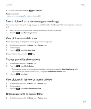 Page 153 • To rotate the picture, press the  key > Rotate.
Related information
I receive an error message after I rotate a picture, 156
Save a picture from a text message or a webpage
You can save picture files, such as .jpg, .png, .gif, or .bmp files, to the BlackBerry smartphone storage space or a media 
card.
1.Open a picture attachment in a text message or highlight a picture on a webpage.
2.Press the  key > Save Image > Save. 
View pictures as a slide show
A slide show displays all the pictures in a...