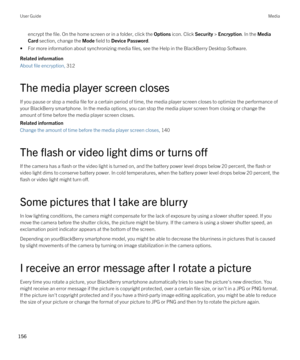 Page 156encrypt the file. On the home screen or in a folder, click the Options icon. Click Security > Encryption. In the Media 
Card
 section, change the Mode field to Device Password.
•For more information about synchronizing media files, see the Help in the BlackBerry Desktop Software.
Related information
About file encryption, 312
The media player screen closes
If you pause or stop a media file for a certain period of time, the media player screen closes to optimize the performance of  your 
BlackBerry...