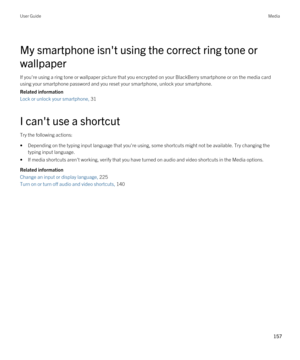 Page 157My smartphone isn't using the correct ring tone or 
wallpaper
If you're using a ring tone or wallpaper picture that you encrypted on your BlackBerry smartphone or on the media card 
using your smartphone password and you reset your smartphone, unlock your smartphone.
Related information
Lock or unlock your smartphone, 31 
I can't use a shortcut
Try the following actions:
•Depending on the typing input language that you're using, some shortcuts might not be available. Try changing the...