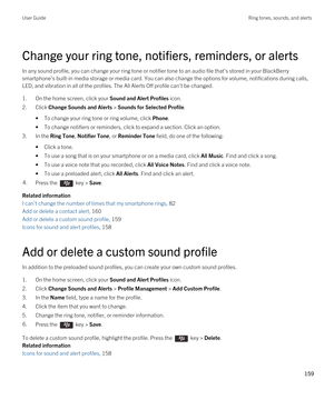 Page 159Change your ring tone, notifiers, reminders, or alerts
In any sound profile, you can change your ring tone or notifier tone to an audio file that's stored in your BlackBerry 
smartphone's built-in media storage or media card. You can also change the options for volume, notifications during calls, LED, and vibration in all of the profiles. The All Alerts Off profile can't be changed.
1.On the home screen, click your Sound and Alert Profiles icon.
2.Click Change Sounds and Alerts > Sounds for...