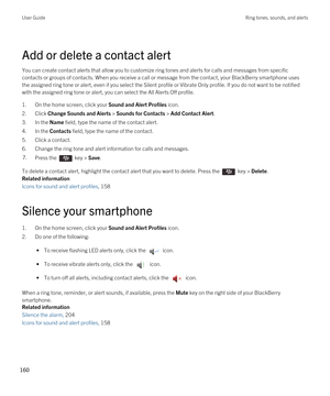 Page 160Add or delete a contact alert
You can create contact alerts that allow you to customize ring tones and alerts for calls and messages from specific contacts or groups of contacts. When you receive a call or message from the contact, your 
BlackBerry smartphone uses 
the assigned ring tone or alert, even if you select the Silent profile or Vibrate Only profile. If you do not want to be notifie\
d 
with the assigned ring tone or alert, you can select the All Alerts Off profile.
1.On the home screen, click...