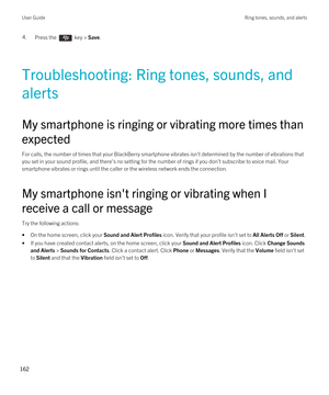 Page 1624.Press the  key > Save. 
Troubleshooting: Ring tones, sounds, and 
alerts
My smartphone is ringing or vibrating more times than 
expected
For calls, the number of times that your BlackBerry smartphone vibrates isn't determined by the number of vibrations that 
you set in your sound profile, and there's no setting for the number of rings if you don't subscribe to voice mail. Your  smartphone vibrates or rings until the caller or the wireless network ends the connection.
My smartphone...