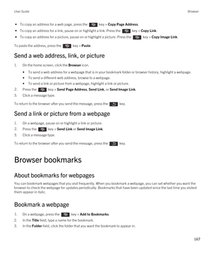 Page 167 • To copy an address for a web page, press the  key > Copy Page Address.
 • To copy an address for a link, pause on or highlight a link. Press the  key > Copy Link.
 • To copy an address for a picture, pause on or highlight a picture. Press the  key > Copy Image Link.
To paste the address, press the  key > Paste.
Send a web address, link, or picture
1.On the home screen, click the Browser icon.
•To send a web address for a webpage that is in your bookmark folder or browser history, highlight a webpage....